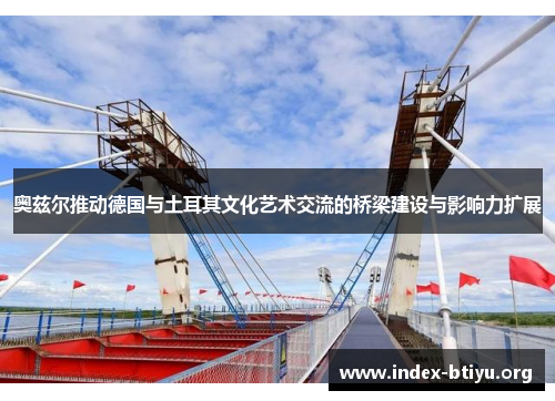 奥兹尔推动德国与土耳其文化艺术交流的桥梁建设与影响力扩展 奥兹尔推动德国与土耳其文化艺术交流的桥梁建设与影响力扩展