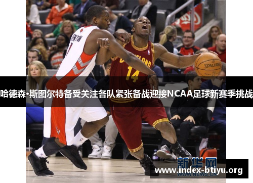 哈德森·斯图尔特备受关注各队紧张备战迎接NCAA足球新赛季挑战 哈德森·斯图尔特备受关注各队紧张备战迎接NCAA足球新赛季挑战