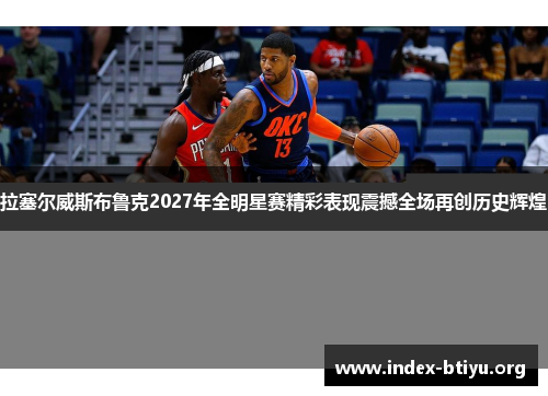 拉塞尔威斯布鲁克2027年全明星赛精彩表现震撼全场再创历史辉煌 拉塞尔威斯布鲁克2027年全明星赛精彩表现震撼全场再创历史辉煌