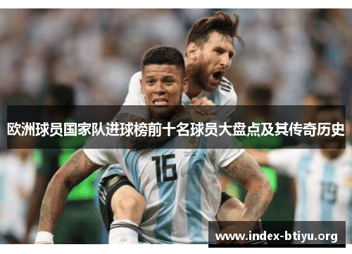 欧洲球员国家队进球榜前十名球员大盘点及其传奇历史