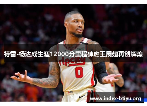 特雷-杨达成生涯12000分里程碑鹰王展翅再创辉煌