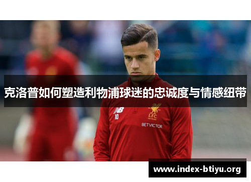 克洛普如何塑造利物浦球迷的忠诚度与情感纽带
