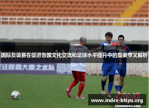 国际友谊赛在促进各国文化交流和足球水平提升中的重要意义解析