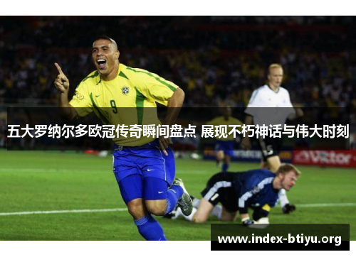 五大罗纳尔多欧冠传奇瞬间盘点 展现不朽神话与伟大时刻