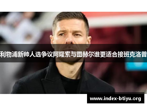 利物浦新帅人选争议阿隆索与图赫尔谁更适合接班克洛普