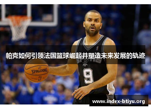 帕克如何引领法国篮球崛起并塑造未来发展的轨迹