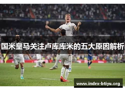 国米皇马关注卢库库米的五大原因解析