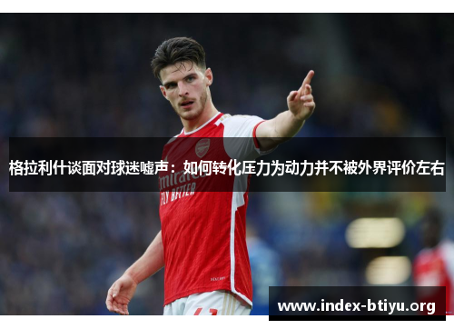 格拉利什谈面对球迷嘘声：如何转化压力为动力并不被外界评价左右