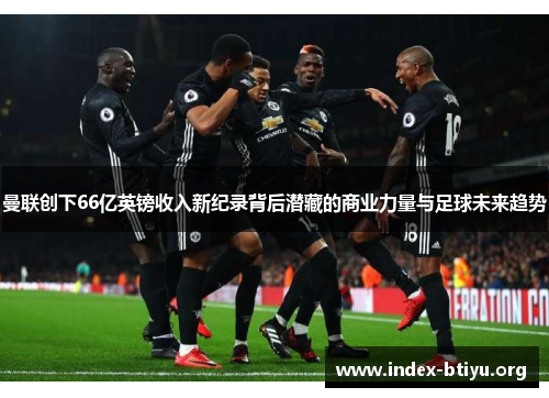 曼联创下66亿英镑收入新纪录背后潜藏的商业力量与足球未来趋势