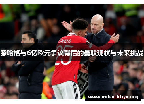 滕哈格与6亿欧元争议背后的曼联现状与未来挑战