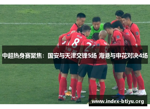 中超热身赛聚焦：国安与天津交锋5场 海港与申花对决4场