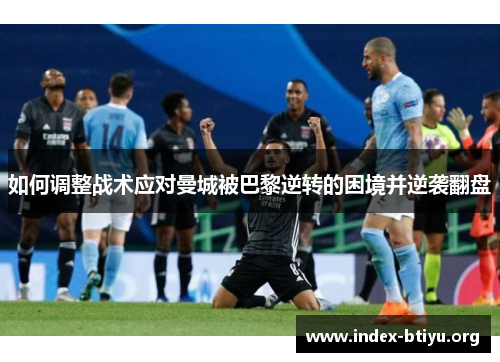 如何调整战术应对曼城被巴黎逆转的困境并逆袭翻盘