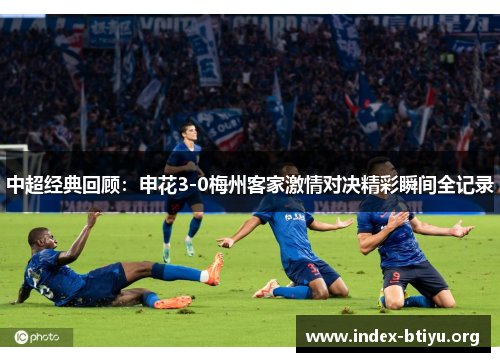 中超经典回顾：申花3-0梅州客家激情对决精彩瞬间全记录