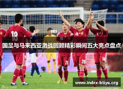 国足与马来西亚激战回顾精彩瞬间五大亮点盘点 国足与马来西亚激战回顾精彩瞬间五大亮点盘点