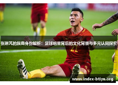 张琳芃的族裔身份解析：足球明星背后的文化背景与多元认同探索