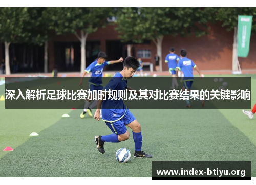 深入解析足球比赛加时规则及其对比赛结果的关键影响