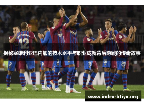 揭秘塞维利亚巴内加的技术水平与职业成就背后隐藏的传奇故事