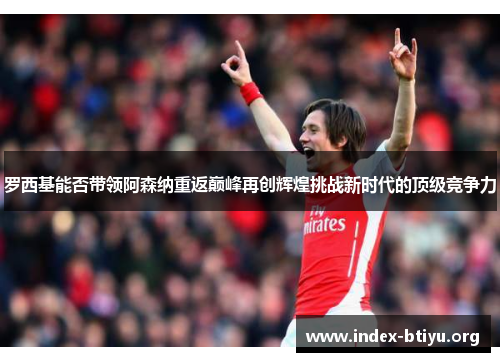 罗西基能否带领阿森纳重返巅峰再创辉煌挑战新时代的顶级竞争力
