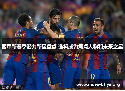 西甲新赛季潜力新星盘点 谁将成为焦点人物和未来之星 西甲新赛季潜力新星盘点 谁将成为焦点人物和未来之星