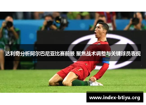 达利奇分析阿尔巴尼亚比赛前景 聚焦战术调整与关键球员表现