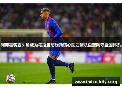 阿劳霍崭露头角成为乌拉圭防线新核心助力球队重塑防守坚固体系