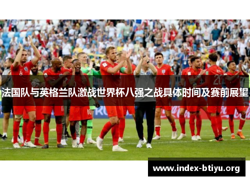 法国队与英格兰队激战世界杯八强之战具体时间及赛前展望 法国队与英格兰队激战世界杯八强之战具体时间及赛前展望